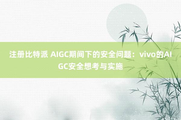注册比特派 AIGC期间下的安全问题：vivo的AIGC安全想考与实施