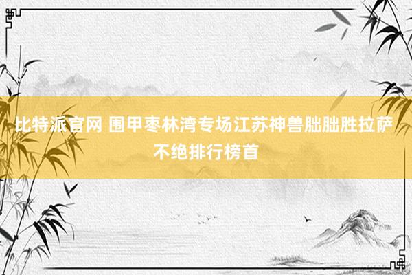 比特派官网 围甲枣林湾专场江苏神兽朏朏胜拉萨 不绝排行榜首