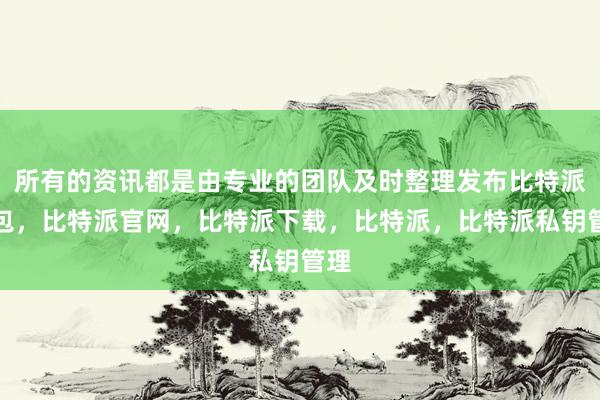 所有的资讯都是由专业的团队及时整理发布比特派钱包，比特派官网，比特派下载，比特派，比特派私钥管理