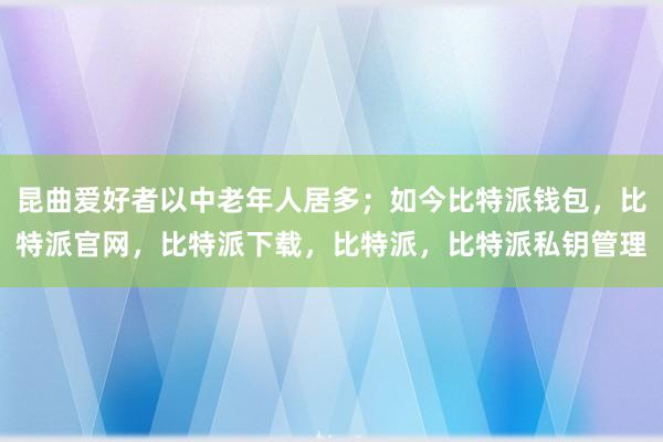 昆曲爱好者以中老年人居多；如今比特派钱包，比特派官网，比特派下载，比特派，比特派私钥管理