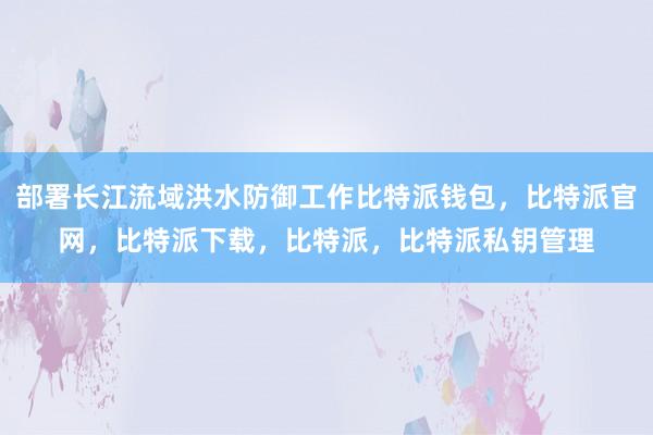 部署长江流域洪水防御工作比特派钱包，比特派官网，比特派下载，比特派，比特派私钥管理