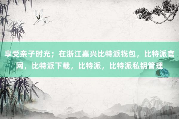 享受亲子时光；在浙江嘉兴比特派钱包，比特派官网，比特派下载，比特派，比特派私钥管理