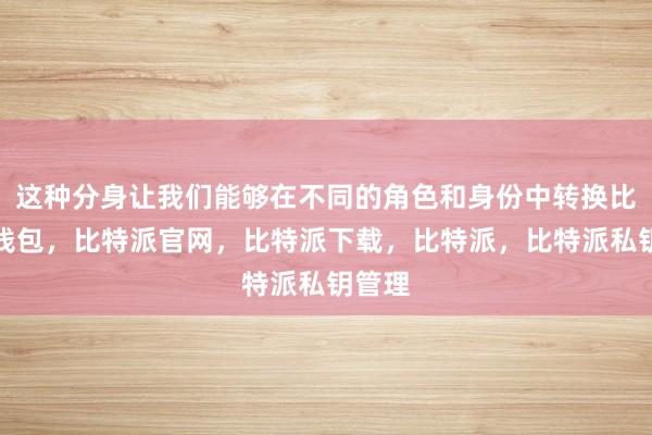 这种分身让我们能够在不同的角色和身份中转换比特派钱包，比特派官网，比特派下载，比特派，比特派私钥管理