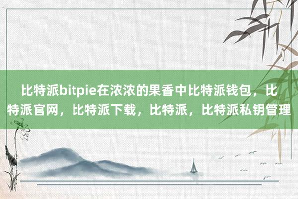 比特派bitpie在浓浓的果香中比特派钱包，比特派官网，比特派下载，比特派，比特派私钥管理