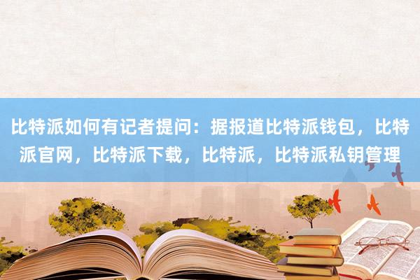 比特派如何有记者提问：据报道比特派钱包，比特派官网，比特派下载，比特派，比特派私钥管理