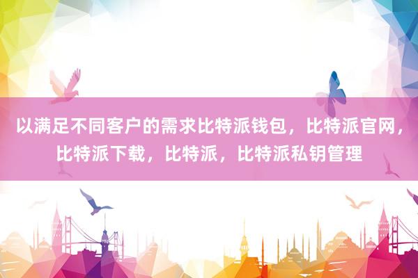 以满足不同客户的需求比特派钱包，比特派官网，比特派下载，比特派，比特派私钥管理