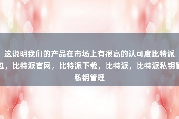 这说明我们的产品在市场上有很高的认可度比特派钱包，比特派官网，比特派下载，比特派，比特派私钥管理