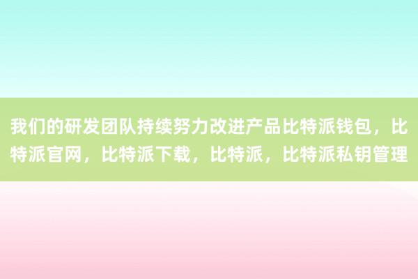 我们的研发团队持续努力改进产品比特派钱包，比特派官网，比特派下载，比特派，比特派私钥管理