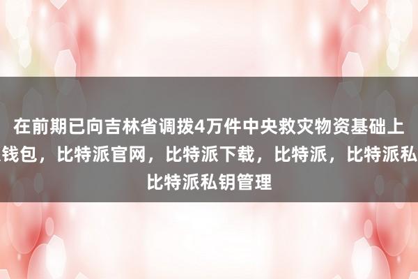 在前期已向吉林省调拨4万件中央救灾物资基础上比特派钱包，比特派官网，比特派下载，比特派，比特派私钥管理