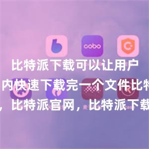 比特派下载可以让用户在短时间内快速下载完一个文件比特派钱包，比特派官网，比特派下载，比特派，比特派私钥管理